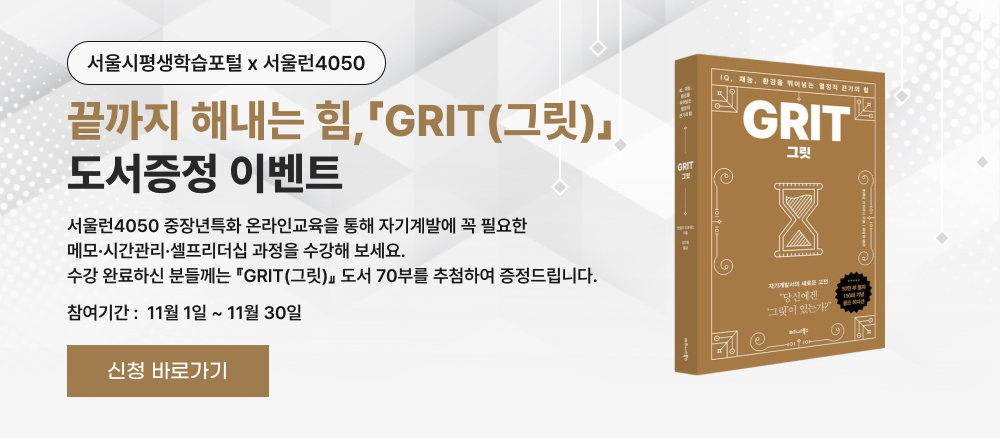 서울시평생학습포털 × 서울런4050  끝까지 해내는 힘, 「GRIT(그릿)」 도서증정 이벤트  서울런4050 중장년특화 온라인교육을 통해 자기계발에 꼭 필요한 메모·시간관리·셀프리더십 과정을 수강해 보세요. 수강 완료하신 분들께는 「GRIT(그릿)」 도서 70부를 추첨하여 증정드립니다.  참여기간: 11월 1일 ~ 11월 30일