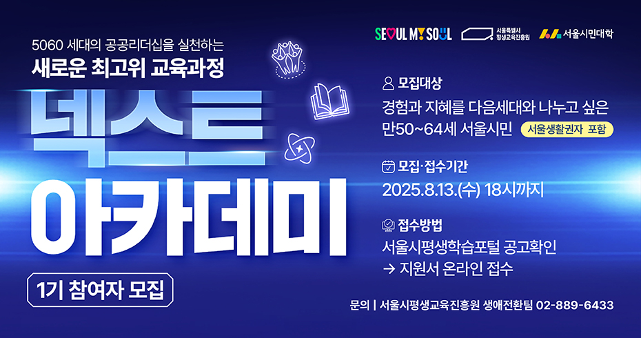 5060 세대의 공공리더십을 실천하는 새로운 최고위 교육과정 넥스트 아카데미 모집대상: 경험과 지혜를 다음세대와 나누고 싶은 만 50~64세 서울시민(서울 생활권자 포함) 접수기간: 2025년 8월 13일(수) 18시까지 접수방법: 서울시평생학습포털 공고확인 → 지원서 온라인 접수 문의: 서울시평생교육진흥원 생애전환팀(02-889-6433)