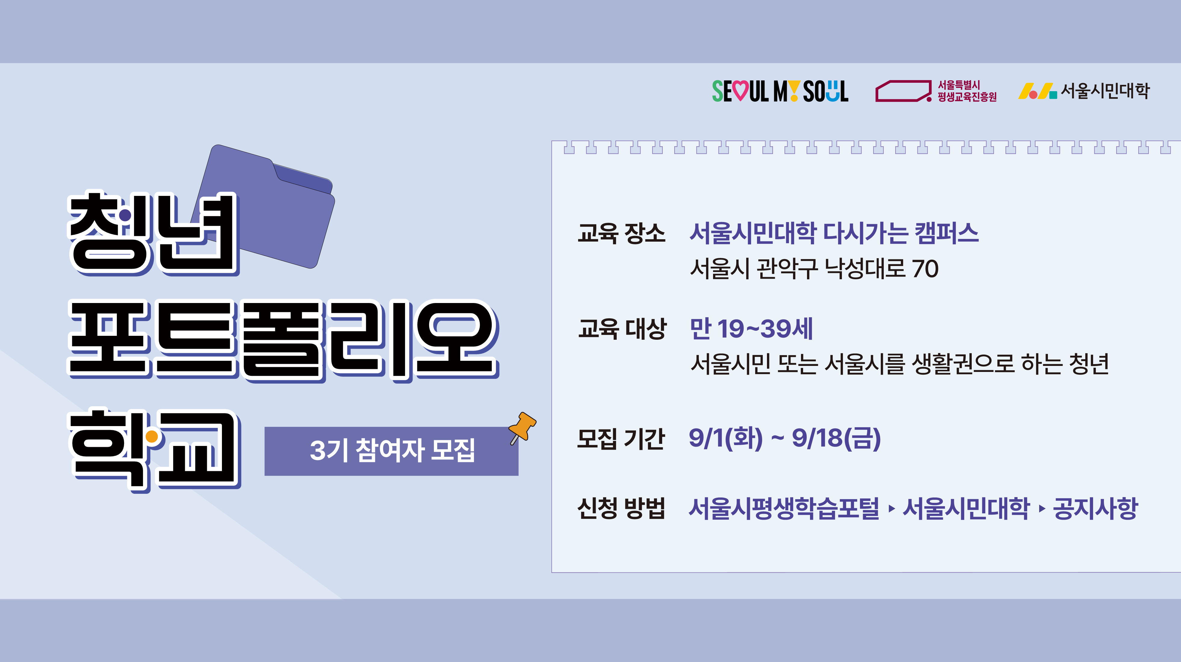 청년포트폴리오학교 3기 참여자 모집 교육장소: 서울시민대학 다시가는 캠퍼스 교육대상: 만 19~39세 서울시민 또는 서울시를 생활권으로 하는 청년 모집기간: 9월 1일(화)~9월 18일(금) 신청방법: 서울시평생학습포털>서울시민대학>공지사항