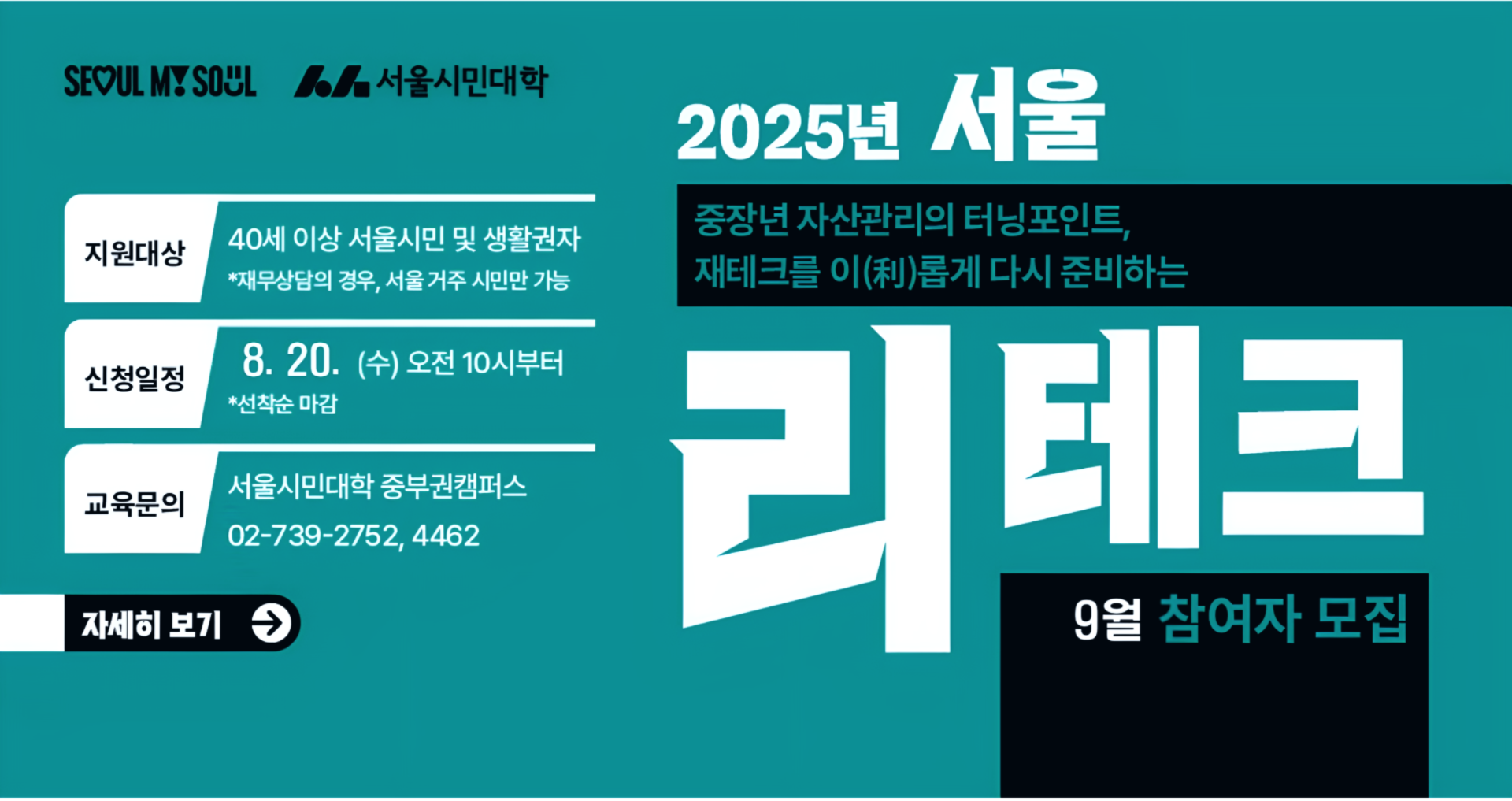 중장년 자산관리의 터닝포인트, 재테크를 이롭게 다시 준비하는 서울 리테크 9월 참여자 모집 지원대상: 40세 이상 서울시민 및 생활권자(재무상담의 경우, 서울 거주 시민만 가능) 신청일정: 8월 20일(수) 오전 10시부터 선착순 마감 교육문의: 서울시민대학 중부권 캠퍼스 02-739-2752, 4462