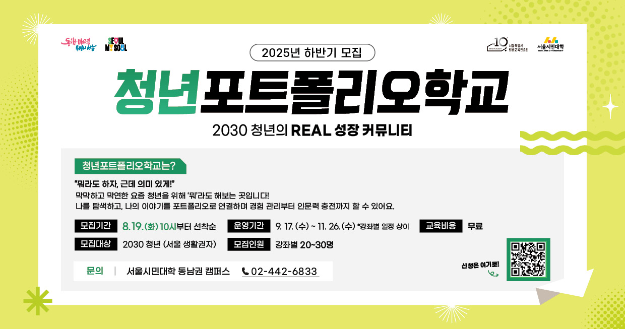 2025년 청년포트폴리오학교 하반기 모집 안내드립니다.  청년포트폴리오란? 막막하고 막연한 요즘 청년을 위해 &apos;뭐&apos;라도 해보는 곳입니다!  나를 탐색하고, 나의 이야기를 포트폴리오로 연결하며 경험 관리부터 인문력 충전까지 할 수 있습니다.  2030 청년(서울시민 및 서울 생활권자)을 대상으로 하며, 모집기간은 8월 19일 화요일부터입니다. 배너 하단에는 청년포트폴리오학교 모집 및 운영 일정을 순서대로 아이콘과 함께 시각적으로 안내하고 있습니다. 각 일정은 다음과 같습니다. 모집기간은 8월 19일 화요일부터 선착순, 운영기간은 9월 17일 수요일부터 11월 26일 수요일 사이이며, 자세한 사항은 서울특별시 평생교육진흥원 누리집(홈페이지) [https://slei.seoul.kr/]를 참고해 주십시오. 기타 문의는 동남권캠퍼스 02-442-6833번 입니다.