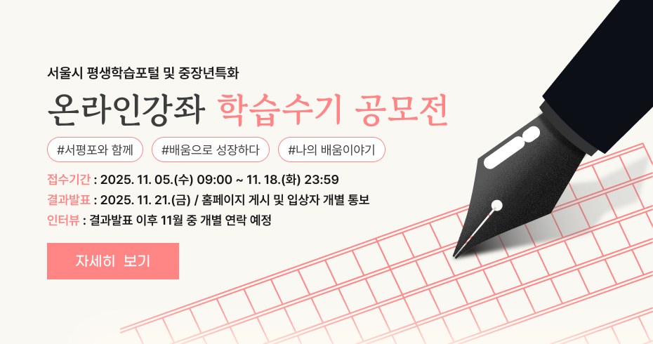 서울시 평생학습포털 및 중장년특화 온라인강좌 학습수기 공모전 서평포와 함께 배움으로 성장하다 나의 배움이야기 접수기간 : 2025.11.05.(수) 09:00 ~ 11.18.(화) 23:59 결과발표 : 2025.11.21.(금) / 홈페이지 게시 및 입상자 개별 통보 인터뷰 : 결과발표 이후 11월 중 개별 연락 예정 자세히 보기