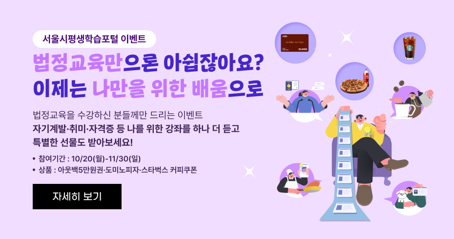 서울시평생학습포털 이벤트 법정교육만으로 아쉽잖아요? 이제는 나만을 위한 배움으로 법정교육을 수강하신 분들께만 드리는 이벤트 자기계발·취미·자격증 등 나를 위한 강좌를 하나 더 듣고 특별한 선물도 받아보세요!  참여기간: 10/20(월) ~ 11/30(일) 상품: 이웃백5만원권 · 도미노피자 · 스타벅스 커피쿠폰