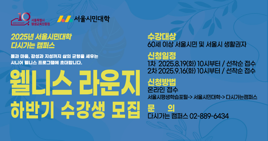 2025년 서울시민대학 다시가는 캠퍼스 웰니스 라운지 하반기 수강생 모집 몸과 마음, 감성과 지성까지 삶의 균형을 세우는 시니어 웰니스 프로그램에 초대합니다. 수강대상: 60세 이상 서울시민 및 서울시 생활권자 신청일정: 선착순 접수 1차: 2025.8.19.(화) 10시부터 2차: 2025.9.16.(화) 10시부터 신청방법: 온라인 접수 문의: 다시가는 캠퍼스(02-889-6434)